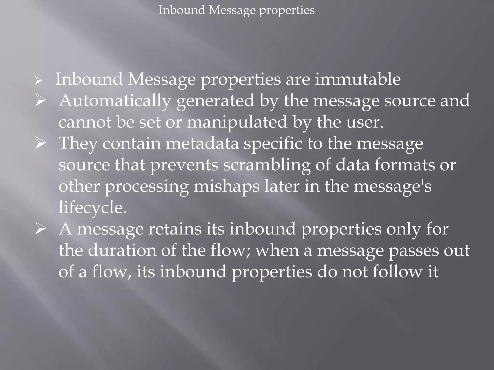  Inbound Message properties are immutable
 Automatically generated by the message source and
cannot be set or manipulated by the user.
 They contain metadata specific to the message
source that prevents scrambling of data formats or
other processing mishaps later in the message's
lifecycle.
 A message retains its inbound properties only for
the duration of the flow; when a message passes out
of a flow, its inbound properties do not follow it
Inbound Message properties
 