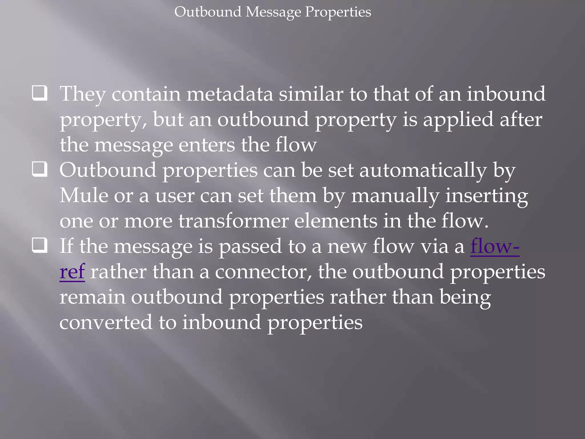  They contain metadata similar to that of an inbound
property, but an outbound property is applied after
the message enters the flow
 Outbound properties can be set automatically by
Mule or a user can set them by manually inserting
one or more transformer elements in the flow.
 If the message is passed to a new flow via a flow-
ref rather than a connector, the outbound properties
remain outbound properties rather than being
converted to inbound properties
Outbound Message Properties
 
