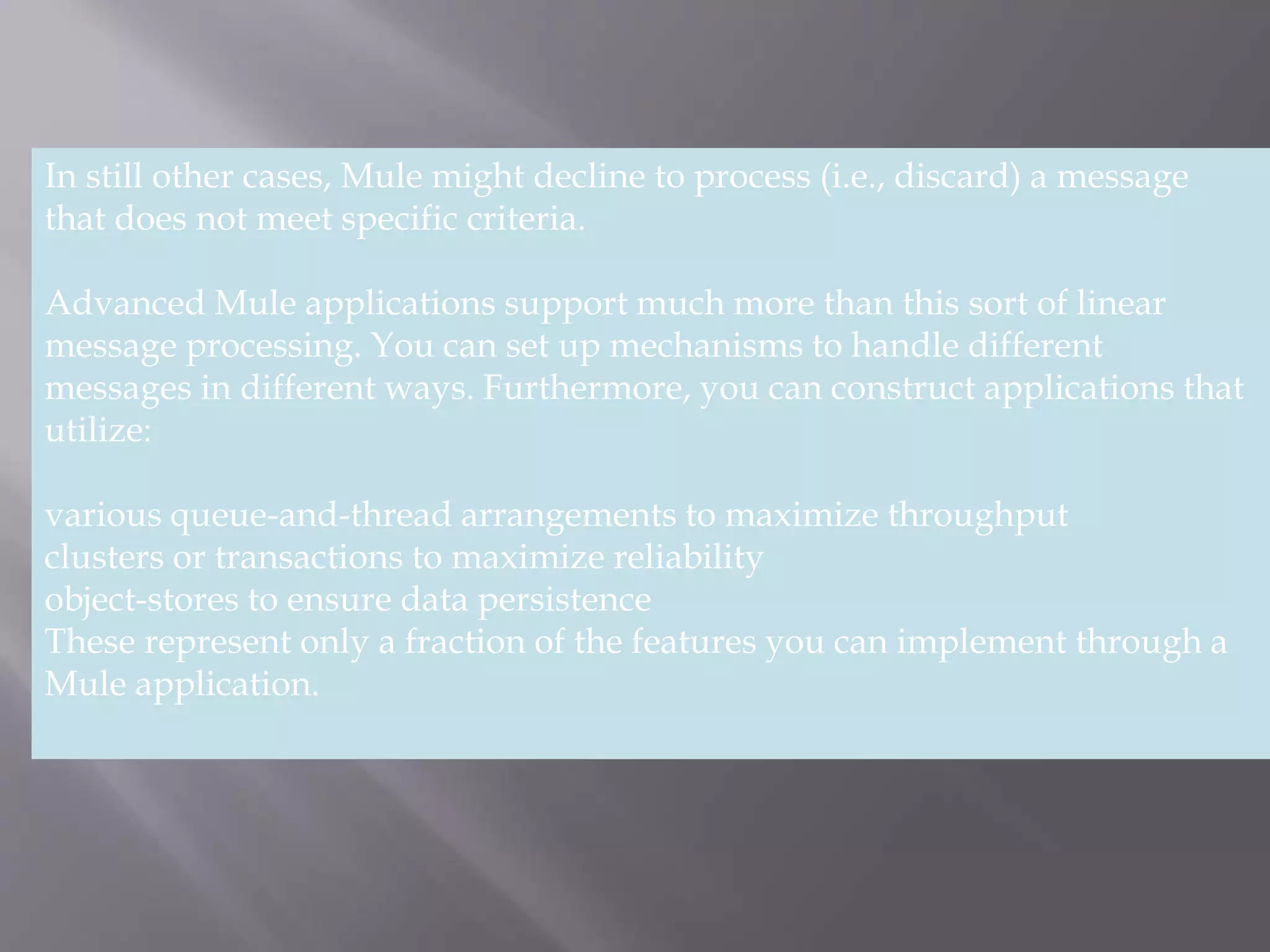 3
In still other cases, Mule might decline to process (i.e., discard) a message
that does not meet specific criteria.
Advanced Mule applications support much more than this sort of linear
message processing. You can set up mechanisms to handle different
messages in different ways. Furthermore, you can construct applications that
utilize:
various queue-and-thread arrangements to maximize throughput
clusters or transactions to maximize reliability
object-stores to ensure data persistence
These represent only a fraction of the features you can implement through a
Mule application.
 