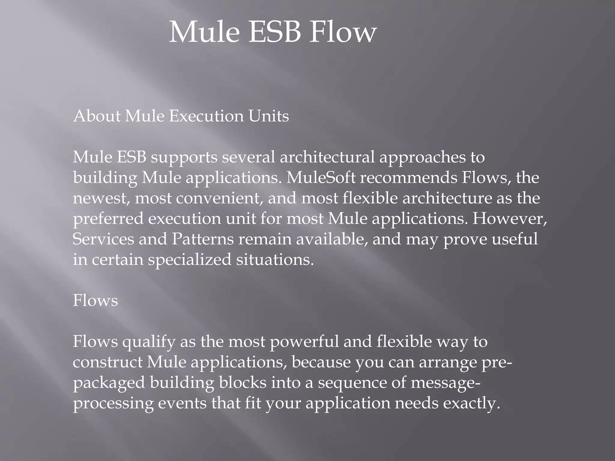 Mule ESB Flow
About Mule Execution Units
Mule ESB supports several architectural approaches to
building Mule applications. MuleSoft recommends Flows, the
newest, most convenient, and most flexible architecture as the
preferred execution unit for most Mule applications. However,
Services and Patterns remain available, and may prove useful
in certain specialized situations.
Flows
Flows qualify as the most powerful and flexible way to
construct Mule applications, because you can arrange pre-
packaged building blocks into a sequence of message-
processing events that fit your application needs exactly.
 