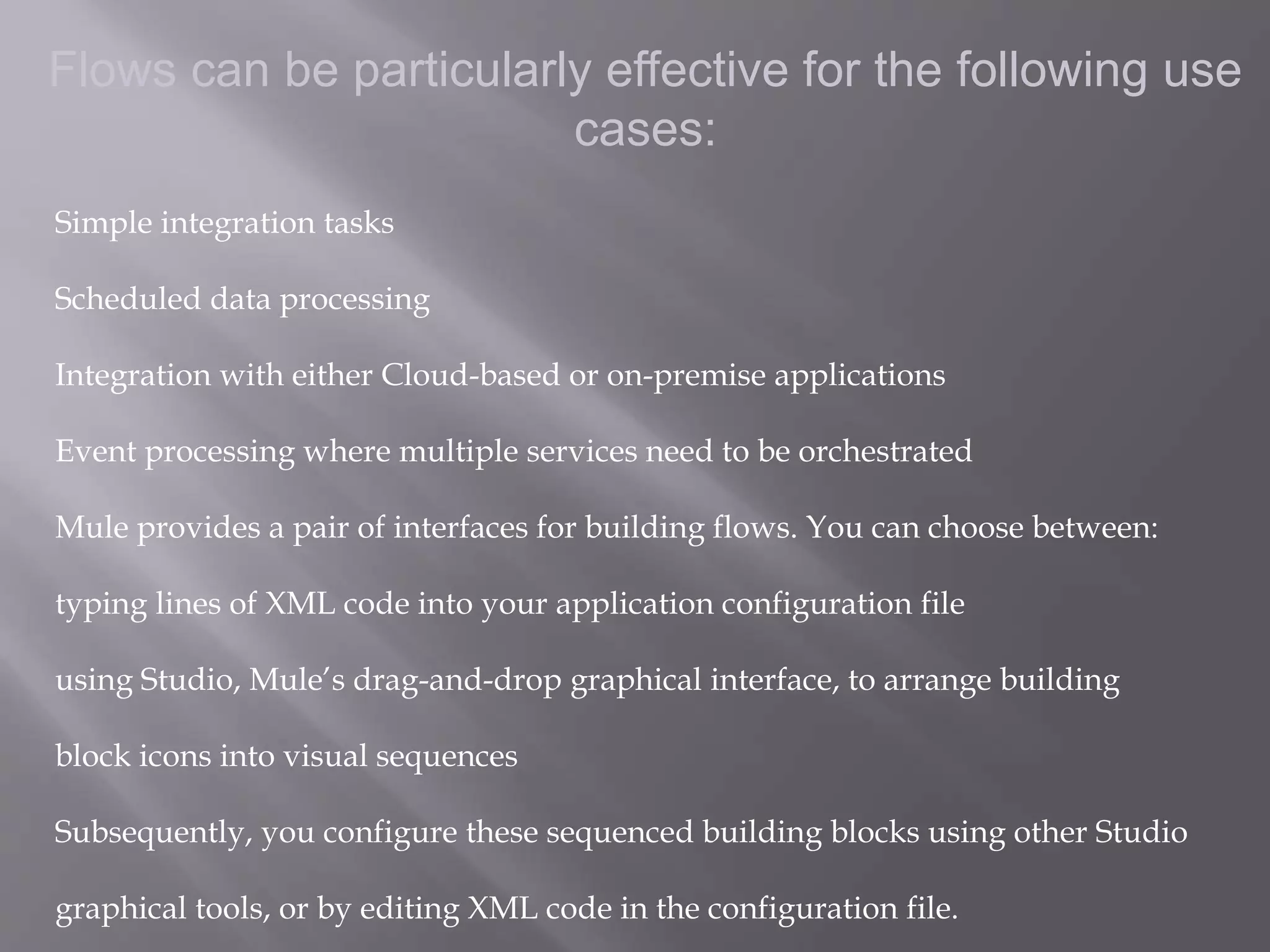 5
Flows can be particularly effective for the following use
cases:
Simple integration tasks
Scheduled data processing
Integration with either Cloud-based or on-premise applications
Event processing where multiple services need to be orchestrated
Mule provides a pair of interfaces for building flows. You can choose between:
typing lines of XML code into your application configuration file
using Studio, Mule’s drag-and-drop graphical interface, to arrange building
block icons into visual sequences
Subsequently, you configure these sequenced building blocks using other Studio
graphical tools, or by editing XML code in the configuration file.
 