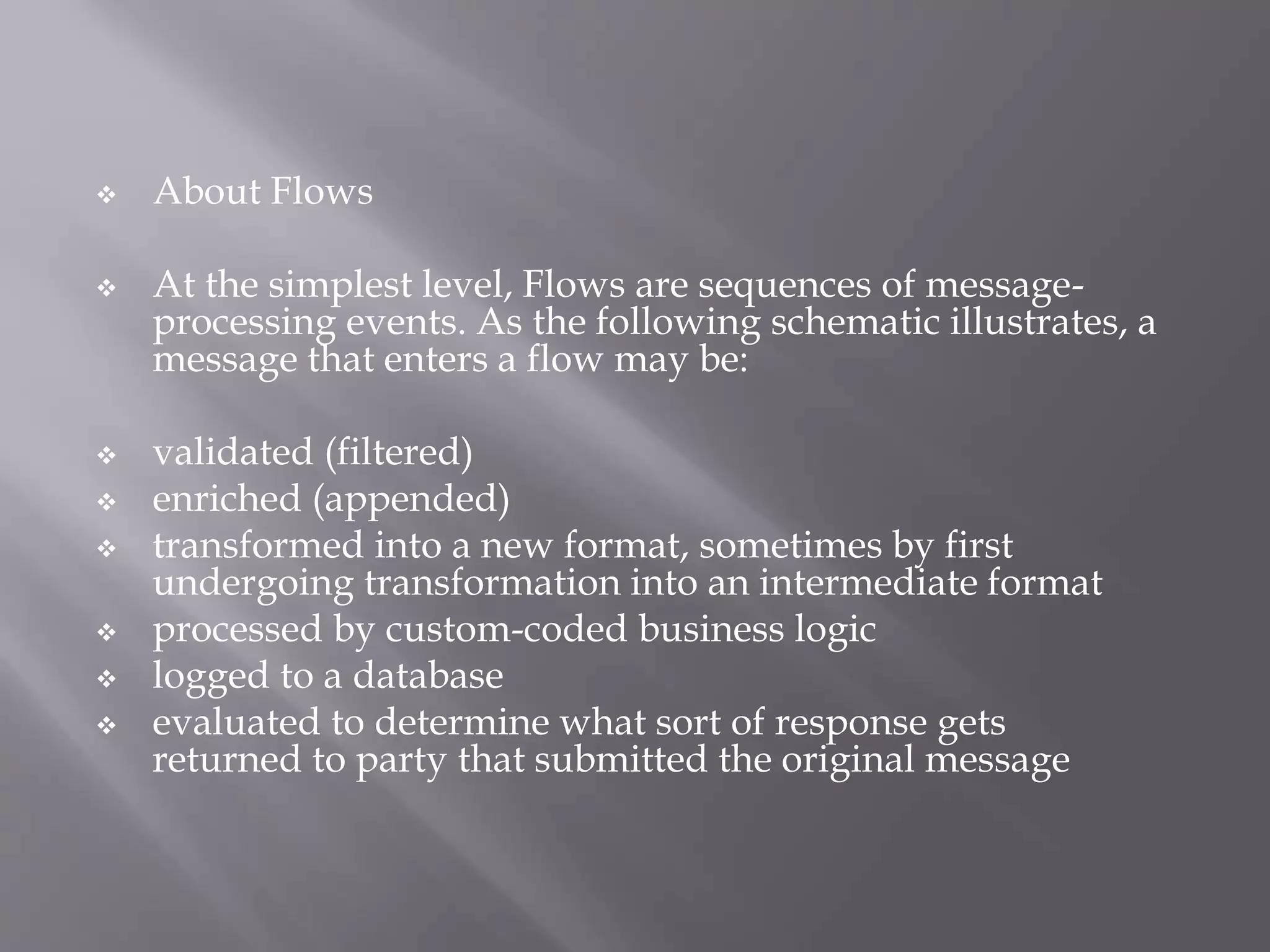  About Flows
 At the simplest level, Flows are sequences of message-
processing events. As the following schematic illustrates, a
message that enters a flow may be:
 validated (filtered)
 enriched (appended)
 transformed into a new format, sometimes by first
undergoing transformation into an intermediate format
 processed by custom-coded business logic
 logged to a database
 evaluated to determine what sort of response gets
returned to party that submitted the original message
 