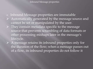  Inbound Message properties are immutable
 Automatically generated by the message source and
cannot be set or manipulated by the user.
 They contain metadata specific to the message
source that prevents scrambling of data formats or
other processing mishaps later in the message's
lifecycle.
 A message retains its inbound properties only for
the duration of the flow; when a message passes out
of a flow, its inbound properties do not follow it
Inbound Message properties
 