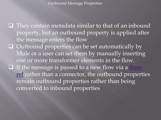  They contain metadata similar to that of an inbound
property, but an outbound property is applied after
the message enters the flow
 Outbound properties can be set automatically by
Mule or a user can set them by manually inserting
one or more transformer elements in the flow.
 If the message is passed to a new flow via a flow-
ref rather than a connector, the outbound properties
remain outbound properties rather than being
converted to inbound properties
Outbound Message Properties
 