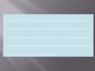 2
At the simplest level, a Mule application accepts a succession of messages one at a
time, then processes each message in the order it was received. Sometimes, the
Mule application returns a different message to the source of the original message.
In other cases, the application might send the message in its original or altered form
to one or more third parties. Or it might do both.
 