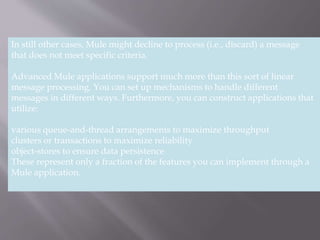 3
In still other cases, Mule might decline to process (i.e., discard) a message
that does not meet specific criteria.
Advanced Mule applications support much more than this sort of linear
message processing. You can set up mechanisms to handle different
messages in different ways. Furthermore, you can construct applications that
utilize:
various queue-and-thread arrangements to maximize throughput
clusters or transactions to maximize reliability
object-stores to ensure data persistence
These represent only a fraction of the features you can implement through a
Mule application.
 