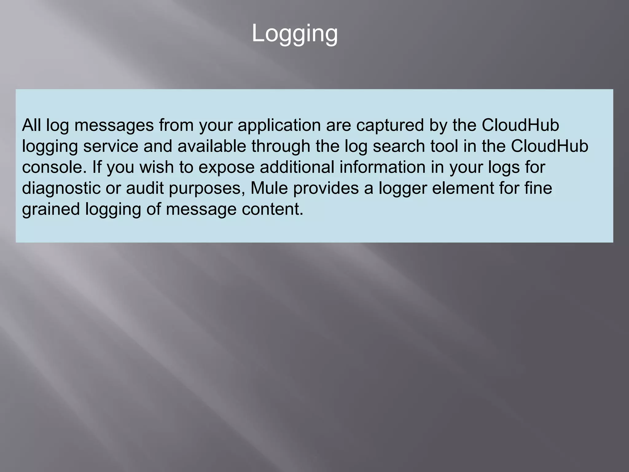 7
Logging
All log messages from your application are captured by the CloudHub
logging service and available through the log search tool in the CloudHub
console. If you wish to expose additional information in your logs for
diagnostic or audit purposes, Mule provides a logger element for fine
grained logging of message content.
 