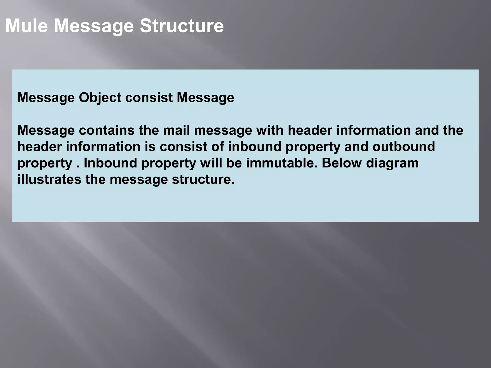 9
Mule Message Structure
Message Object consist Message
Message contains the mail message with header information and the
header information is consist of inbound property and outbound
property . Inbound property will be immutable. Below diagram
illustrates the message structure.
 