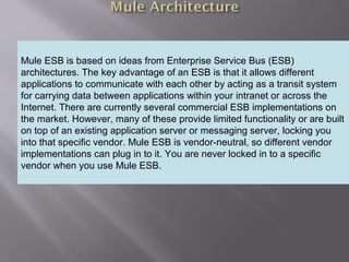 4
Providing an External HTTP or HTTPS Port
Mule ESB is based on ideas from Enterprise Service Bus (ESB)
architectures. The key advantage of an ESB is that it allows different
applications to communicate with each other by acting as a transit system
for carrying data between applications within your intranet or across the
Internet. There are currently several commercial ESB implementations on
the market. However, many of these provide limited functionality or are built
on top of an existing application server or messaging server, locking you
into that specific vendor. Mule ESB is vendor-neutral, so different vendor
implementations can plug in to it. You are never locked in to a specific
vendor when you use Mule ESB.
 