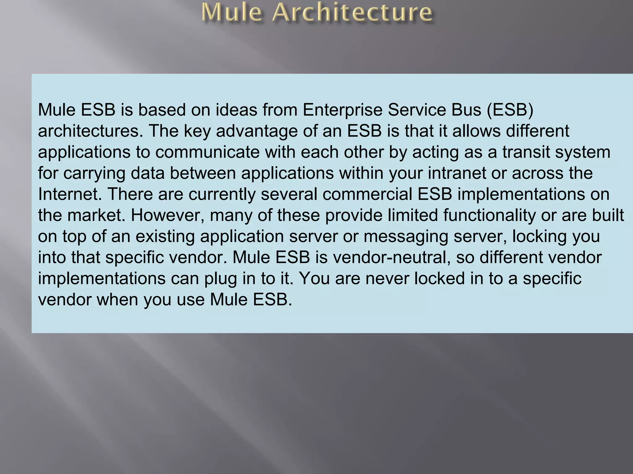 4
Providing an External HTTP or HTTPS Port
Mule ESB is based on ideas from Enterprise Service Bus (ESB)
architectures. The key advantage of an ESB is that it allows different
applications to communicate with each other by acting as a transit system
for carrying data between applications within your intranet or across the
Internet. There are currently several commercial ESB implementations on
the market. However, many of these provide limited functionality or are built
on top of an existing application server or messaging server, locking you
into that specific vendor. Mule ESB is vendor-neutral, so different vendor
implementations can plug in to it. You are never locked in to a specific
vendor when you use Mule ESB.
 