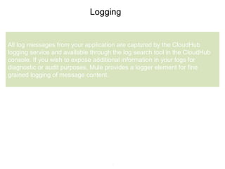 7
Logging
All log messages from your application are captured by the CloudHub
logging service and available through the log search tool in the CloudHub
console. If you wish to expose additional information in your logs for
diagnostic or audit purposes, Mule provides a logger element for fine
grained logging of message content.
 