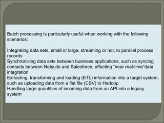 3
Batch processing is particularly useful when working with the following
scenarios:
Integrating data sets, small or large, streaming or not, to parallel process
records
Synchronising data sets between business applications, such as syncing
contacts between Netsuite and Salesforce, effecting “near real-time”data
integration
Extracting, transforming and loading (ETL) information into a target system,
such as uploading data from a flat file (CSV) to Hadoop
Handling large quantities of incoming data from an API into a legacy
system
 