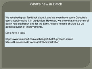 6
What's new in Batch
We received great feedback about it and we even have some CloudHub
users happily using it in production! However, we know that the journey of
Batch has just begun and for the Early Access release of Mule 3.5 we
added a bunch of improvements.
Let’s have a look!
https://www.mulesoft.com/exchange#!/batch-process-mule?
filters=Business%20Process%20Administration
 