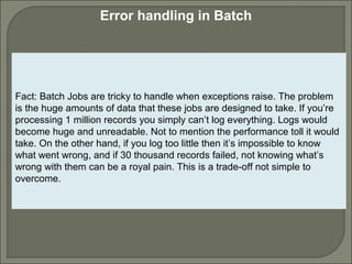 7
Error handling in Batch
Fact: Batch Jobs are tricky to handle when exceptions raise. The problem
is the huge amounts of data that these jobs are designed to take. If you’re
processing 1 million records you simply can’t log everything. Logs would
become huge and unreadable. Not to mention the performance toll it would
take. On the other hand, if you log too little then it’s impossible to know
what went wrong, and if 30 thousand records failed, not knowing what’s
wrong with them can be a royal pain. This is a trade-off not simple to
overcome.
 