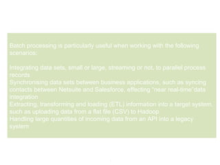 3
Batch processing is particularly useful when working with the following
scenarios:
Integrating data sets, small or large, streaming or not, to parallel process
records
Synchronising data sets between business applications, such as syncing
contacts between Netsuite and Salesforce, effecting “near real-time”data
integration
Extracting, transforming and loading (ETL) information into a target system,
such as uploading data from a flat file (CSV) to Hadoop
Handling large quantities of incoming data from an API into a legacy
system
 
