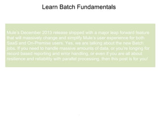 5
Learn Batch Fundamentals
Mule’s December 2013 release shipped with a major leap forward feature
that will massively change and simplify Mule’s user experience for both
SaaS and On-Premise users. Yes, we are talking about the new Batch
jobs. If you need to handle massive amounts of data, or you’re longing for
record based reporting and error handling, or even if you are all about
resilience and reliability with parallel processing, then this post is for you!
 