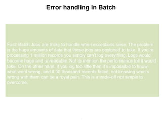 7
Error handling in Batch
Fact: Batch Jobs are tricky to handle when exceptions raise. The problem
is the huge amounts of data that these jobs are designed to take. If you’re
processing 1 million records you simply can’t log everything. Logs would
become huge and unreadable. Not to mention the performance toll it would
take. On the other hand, if you log too little then it’s impossible to know
what went wrong, and if 30 thousand records failed, not knowing what’s
wrong with them can be a royal pain. This is a trade-off not simple to
overcome.
 