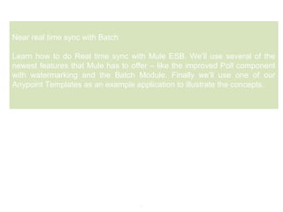 8
Near real time sync with Batch
Learn how to do Real time sync with Mule ESB. We’ll use several of the
newest features that Mule has to offer – like the improved Poll component
with watermarking and the Batch Module. Finally we’ll use one of our
Anypoint Templates as an example application to illustrate the concepts.
 
