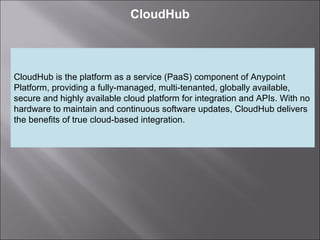 4
CloudHub
CloudHub is the platform as a service (PaaS) component of Anypoint
Platform, providing a fully-managed, multi-tenanted, globally available,
secure and highly available cloud platform for integration and APIs. With no
hardware to maintain and continuous software updates, CloudHub delivers
the benefits of true cloud-based integration.