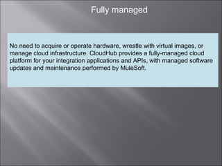 6
Fully managed
No need to acquire or operate hardware, wrestle with virtual images, or
manage cloud infrastructure. CloudHub provides a fully-managed cloud
platform for your integration applications and APIs, with managed software
updates and maintenance performed by MuleSoft.