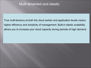 8
Multi-tenanted and elastic
True multi-tenancy at both the cloud worker and application levels means
higher efficiency and simplicity of management. Built-in elastic scalability
allows you to increase your cloud capacity during periods of high demand.