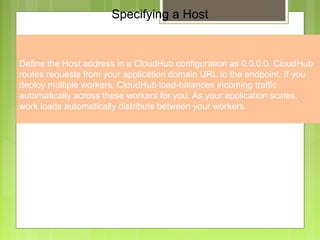 3
Specifying a Host
Define the Host address in a CloudHub configuration as 0.0.0.0. CloudHub
routes requests from your application domain URL to the endpoint. If you
deploy multiple workers, CloudHub load-balances incoming traffic
automatically across these workers for you. As your application scales,
work loads automatically distribute between your workers.
 