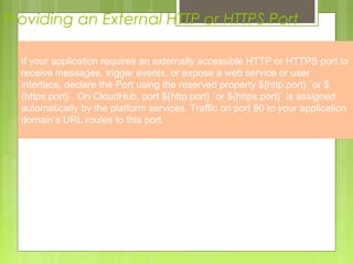 4
Providing an External HTTP or HTTPS Port
Providing an External HTTP or HTTPS Port
If your application requires an externally accessible HTTP or HTTPS port to
receive messages, trigger events, or expose a web service or user
interface, declare the Port using the reserved property ${http.port} `or $
{https.port}`. On CloudHub, port ${http.port} `or ${https.port}` is assigned
automatically by the platform services. Traffic on port 80 to your application
domain’s URL routes to this port.
 