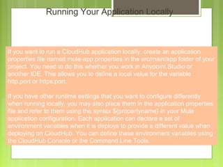 5
Running Your Application Locally
If you want to run a CloudHub application locally, create an application
properties file named mule-app.properties in the src/main/app folder of your
project. You need to do this whether you work in Anypoint Studio or
another IDE. This allows you to define a local value for the variable
http.port or https.port.
If you have other runtime settings that you want to configure differently
when running locally, you may also place them in the application properties
file and refer to them using the syntax ${propertyname} in your Mule
application configuration. Each application can declare a set of
environment variables when it is deploys to provide a different value when
deploying on CloudHub. You can define these environment variables using
the CloudHub Console or the Command Line Tools.
 