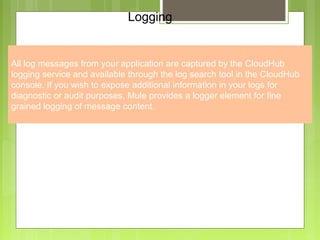 6
Logging
All log messages from your application are captured by the CloudHub
logging service and available through the log search tool in the CloudHub
console. If you wish to expose additional information in your logs for
diagnostic or audit purposes, Mule provides a logger element for fine
grained logging of message content.
 
