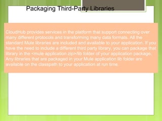 7
Packaging Third-Party Libraries
CloudHub provides services in the platform that support connecting over
many different protocols and transforming many data formats. All the
standard Mule libraries are included and available to your application. If you
have the need to include a different third party library, you can package that
library in the <mule application zip>/lib folder of your application package.
Any libraries that are packaged in your Mule application lib folder are
available on the classpath to your application at run time.
 