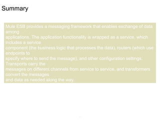 11
Summary
Mule ESB provides a messaging framework that enables exchange of data
among
applications. The application functionality is wrapped as a service, which
includes a service
component (the business logic that processes the data), routers (which use
endpoints to
specify where to send the message), and other configuration settings.
Transports carry the
messages on different channels from service to service, and transformers
convert the messages
and data as needed along the way.