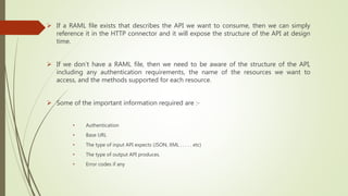  If a RAML file exists that describes the API we want to consume, then we can simply
reference it in the HTTP connector and it will expose the structure of the API at design
time.
 If we don’t have a RAML file, then we need to be aware of the structure of the API,
including any authentication requirements, the name of the resources we want to
access, and the methods supported for each resource.
 Some of the important information required are :-
• Authentication
• Base URL
• The type of input API expects (JSON, XML . . . . . etc)
• The type of output API produces.
• Error codes if any
 