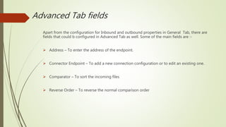 Advanced Tab fields
Apart from the configuration for Inbound and outbound properties in General Tab, there are
fields that could b configured in Advanced Tab as well. Some of the main fields are :-
 Address – To enter the address of the endpoint.
 Connector Endpoint – To add a new connection configuration or to edit an existing one.
 Comparator – To sort the incoming files
 Reverse Order – To reverse the normal comparison order
 