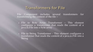 File Component includes several transformers for
transforming the content of the file :-
 File to Byte Array Transformer – This element
configures a transformer that reads the content of a
java.io.File into a byte array
 File to String Transformer - This element configures a
transformer that reads the content of a java.io.File into a
String
 