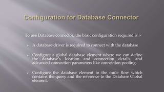 To use Database connector, the basic configuration required is :-
 A database driver is required to connect with the database
 Configure a global database element where we can define
the database’s location and connection details, and
advanced connection parameters like connection pooling.
 Configure the database element in the mule flow which
contains the query and the reference to the Database Global
element.
 