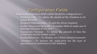 Some of the important fields which should be configured are :-
 Database URL – To define the details of the Database to be
connected with.
 Required Dependencies – To add the driver required.
 Enable Datasense(Optional) – It enables Mule to make use of
message metadata at run time.
 Connection Timeout – To define the amount of time the
connection should remain active.
 Config Reference – To identify any Global element if present
 Operation – To instruct the application for the type of
operation to be performed on the database.
 