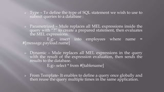  Type – To define the type of SQL statement we wish to use to
submit queries to a database :
 Parametrized – Mule replaces all MEL expressions inside the
query with “?” to create a prepared statement, then evaluates
the MEL expressions.
E.g:- insert into employees where name =
#[message.payload.name]
 Dynamic – Mule replaces all MEL expressions in the query
with the result of the expression evaluation, then sends the
results to the database.
E.g:- select * from #[tablename]
 From Template- It enables to define a query once globally and
then reuse the query multiple times in the same application.
 