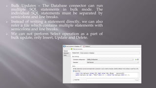  Bulk Updates – The Database connector can run
multiple SQL statements in bulk mode. The
individual SQL statements must be separated by
semicolons and line breaks.
 Instead of writing a statement directly, we can also
refer a file which contains multiple statements with
semicolons and line breaks.
 We can not perform Select operation as a part of
bulk update, only Insert, Update and Delete.
 