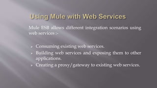 Mule ESB allows different integration scenarios using
web services :-
 Consuming existing web services.
 Building web services and exposing them to other
applications.
 Creating a proxy/gateway to existing web services.
 