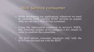  While developing our applications, whenever we need
to consume some external SOAP services to acquire
data, we can use a Web Service consumer.
 Using the information contained in service’s WSDL,
this connector enables us to configure a few details in
order to establish the connection.
 The Web service consumer interfaces only with the
SOAP services and not with the REST.
 