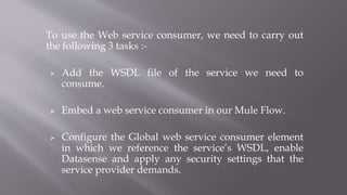 To use the Web service consumer, we need to carry out
the following 3 tasks :-
 Add the WSDL file of the service we need to
consume.
 Embed a web service consumer in our Mule Flow.
 Configure the Global web service consumer element
in which we reference the service’s WSDL, enable
Datasense and apply any security settings that the
service provider demands.
 