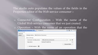 The studio auto populates the values of the fields in the
Properties editor of the Web service consumer :-
 Connector Configuration – With the name of the
Global Web service consumer that we just created.
 Operation – With the name of an operation that the
Web service supports for its consumers.
 