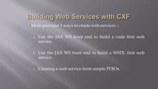 Mule provides 3 ways to create web services :-
 Use the JAX WS front end to build a code first web
service.
 Use the JAX WS front end to build a WSDL first web
service.
 Creating a web service from simple POJOs.
 