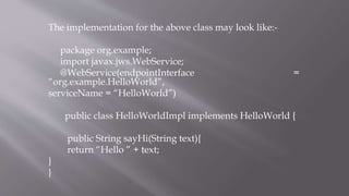 The implementation for the above class may look like:-
package org.example;
import javax.jws.WebService;
@WebService(endpointInterface =
“org.example.HelloWorld”,
serviceName = “HelloWorld”)
public class HelloWorldImpl implements HelloWorld {
public String sayHi(String text){
return “Hello ” + text;
}
}
 