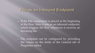  If the File component is placed at the beginning
of the flow, then it acts as an inbound endpoint,
which triggers the flow whenever it receives an
incoming file.
 File endpoint can be configured by providing
the values on the fields of the General tab of
Properties editor.
 