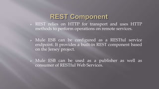  REST relies on HTTP for transport and uses HTTP
methods to perform operations on remote services.
 Mule ESB can be configured as a RESTful service
endpoint. It provides a built-in REST component based
on the Jersey project.
 Mule ESB can be used as a publisher as well as
consumer of RESTful Web Services.
 