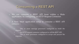  We can consume a REST API from within a Mule
application, by configuring an HTTP Request Connector.
 A basic Mule application setup to consume a REST API
contains :-
• One or more message processors configured to build the
request.
• An HTTP request connector configured to call the REST API.
• One or more processors configured to accept and process the
response.
 