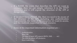  If a RAML file exists that describes the API we want to
consume, then we can simply reference it in the HTTP
connector and it will expose the structure of the API at
design time.
 If we don’t have a RAML file, then we need to be aware of
the structure of the API, including any authentication
requirements, the name of the resources we want to access,
and the methods supported for each resource.
 Some of the important information required are :-
• Authentication
• Base URL
• The type of input API expects (JSON, XML . . . . . etc)
• The type of output API produces.
• Error codes if any
 