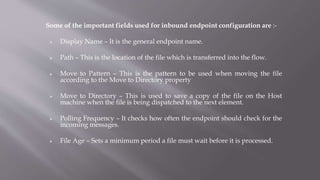 Some of the important fields used for inbound endpoint configuration are :-
 Display Name – It is the general endpoint name.
 Path – This is the location of the file which is transferred into the flow.
 Move to Pattern – This is the pattern to be used when moving the file
according to the Move to Directory property
 Move to Directory – This is used to save a copy of the file on the Host
machine when the file is being dispatched to the next element.
 Polling Frequency – It checks how often the endpoint should check for the
incoming messages.
 File Age – Sets a minimum period a file must wait before it is processed.
 