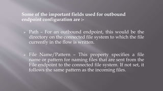Some of the important fields used for outbound
endpoint configuration are :-
 Path – For an outbound endpoint, this would be the
directory on the connected file system to which the file
currently in the flow is written.
 File Name/Pattern – This property specifies a file
name or pattern for naming files that are sent from the
File endpoint to the connected file system. If not set, it
follows the same pattern as the incoming files.
 